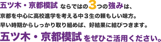 五ツ木・京都模試 ならではの3つの強みは、
京都を中心に高校進学を考える中３生の頼もしい味方。
早い時期からしっかり取り組めば、好結果に結びつきます。